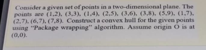 Consider a given set of points in a two-dimensional plane. The
points are (1,2), (3,3), (1,4), (2,5), (3,6), (3,8), (5,9), (1,7),
(2,7), (6,7), (7,8). Construct a convex hull for the given points
using "Package wrapping" algorithm. Assume origin O is at
(0,0).
