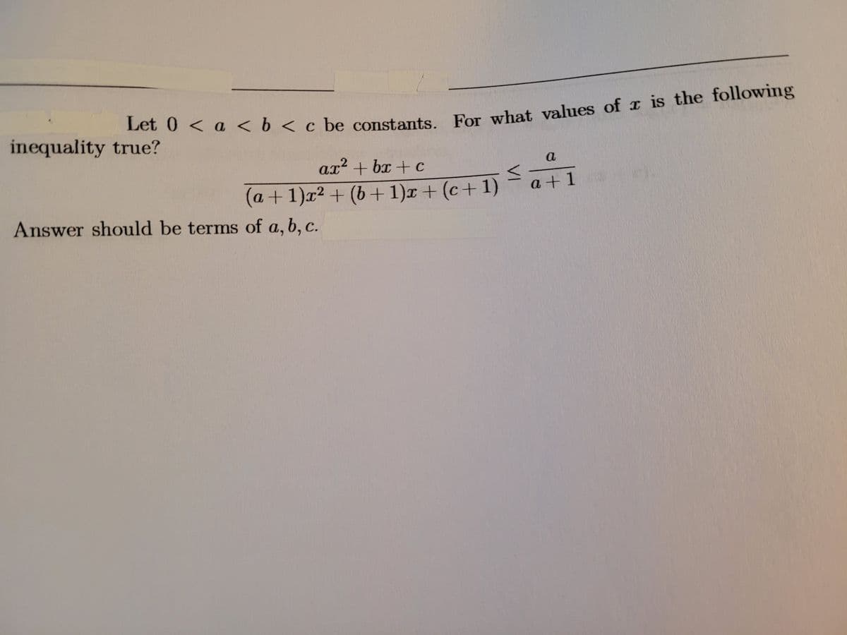 Let 0 < a < b < c be constants For what values of x is the following
inequality true?
Ax+ bx + c
ax2
a+1)x² + (b+ 1)x + (c+ 1)
a +1
Answer should be terms of a, b, c.
