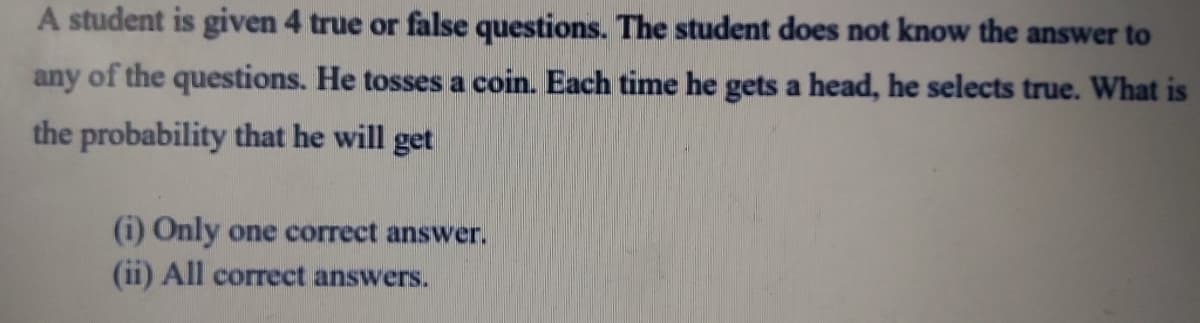 A student is given 4 true or false questions. The student does not know the answer to
any of the questions. He tosses a coin. Each time he gets a head, he selects true. What is
the probability that he will get
(i) Only one correct answer.
(ii) All correct answers.
