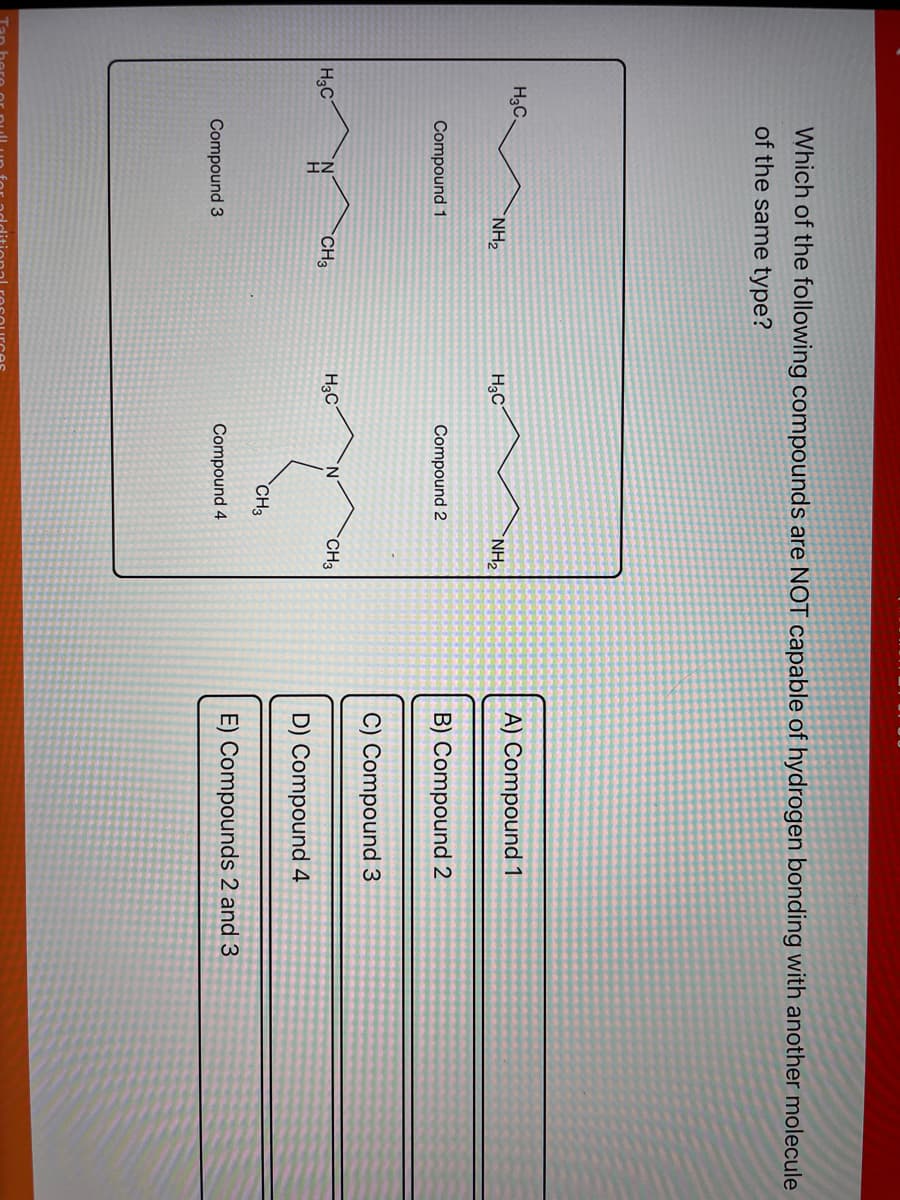 H3C.
H3C
Which of the following compounds are NOT capable of hydrogen bonding with another molecule
of the same type?
Compound 1
Compound 3
NH₂
CH3
H₂C
H3C
Compound 2
N
CH3
Compound 4
NH₂
CH3
A) Compound 1
B) Compound 2
C) Compound
D) Compound 4
E) Compounds 2 and 3