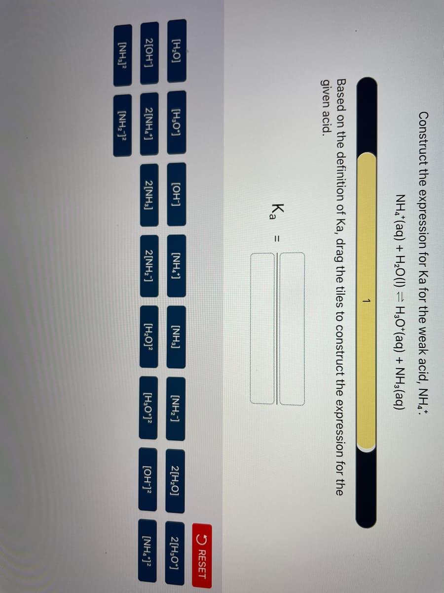 [H₂O]
2[OH-]
[NH₂)²
Construct the expression for Ka for the weak acid, NH4*.
NH4+ (aq) + H₂O(1) H3O+ (aq) + NH3(aq)
Based on the definition of Ka, drag the tiles to construct the expression for the
given acid.
[H₂O*]
2[NH₂*]
[NH₂-]²
Ka
[OH-]
2[NH3]
=
[NH₂*]
1
2[NH₂]
[NH3]
[H₂O]²
[NH₂]
[H3O+]²
2[H₂O]
[OH-]²
RESET
2[H3O+]
[NH₂*]²