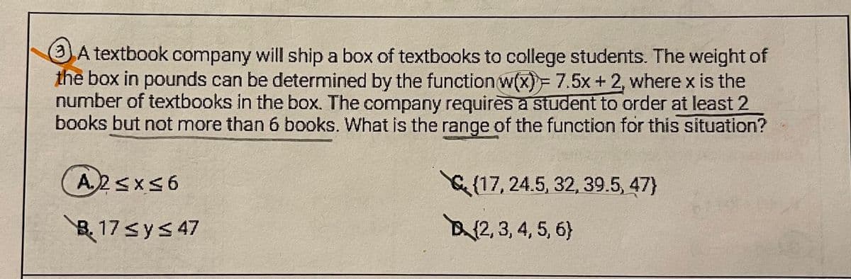 A textbook company will ship a box of textbooks to college students. The weight of
the box in pounds can be determined by the function w(x)= 7.5x + 2, where x is the
number of textbooks in the box. The company requires a student to order at least 2
books but not more than 6 books. What is the range of the function for this situation?
A2≤x≤6
(17, 24.5, 32, 39.5, 47)
B.17 ≤ y ≤ 47
(2, 3, 4, 5, 6)