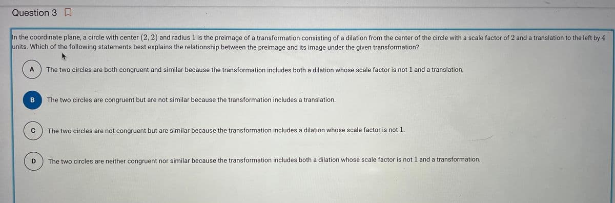 Question 3
In the coordinate plane, a circle with center (2, 2) and radius 1 is the preimage of a transformation consisting of a dilation from the center of the circle with a scale factor of 2 and a translation to the left by 4
units. Which of the following statements best explains the relationship between the preimage and its image under the given transformation?
A The two circles are both congruent and similar because the transformation includes both a dilation whose scale factor is not 1 and a translation.
B
C
D
The two circles are congruent but are not similar because the transformation includes a translation.
The two circles are not congruent but are similar because the transformation includes a dilation whose scale factor is not 1.
The two circles are neither congruent nor similar because the transformation includes both a dilation whose scale factor is not 1 and a transformation.