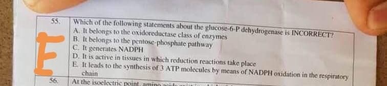 Which of the following statements about the glucose-6-P dehydrogenase is INCORRECT?
55.
A. It belongs to the oxidoreductase class of enzymes
B. It belongs to the pentose-phosphate pathway
C. It generates NADPH
D. It is active in tissues in which reduction reactions take place
E. It leads to the synthesis of 3 ATP molecules by means of NADPH oxidation in the respiratory
chain
At the isoclectric point, amino acid
56.
