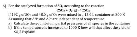 6) For the catalyzed formation of SO3 according to the reaction
2502 + O2(8) = 2503
If 192 g of SO2 and 48.0 g of 0z were mixed in a 15.0 L container at 800 K
Assuming that AH and AS° are independent of temperature
a) Calculate the equilibrium partial pressures of all species in the container
b) If the temperature is increased to 1000 K how will that affect the yield of
SO? Explain!
