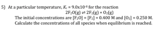 5) At a particular temperature, K. = 9.0x108 for the reaction
2F20(g) = 2F2(g) + Oz(g)
The initial concentrations are [F20] = [F2] = 0.400 M and [O2] = 0.250 M.
Calculate the concentrations of all species when equilibrium is reached.
