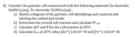 8) Consider the galvanic cell constructed with the following materials Zn electrode,
Zn(NO:)2(aq), Fe electrode, Fe(NO:)3(aq) :
a) Sketch a diagram of the galvanic cell identifying each material and
labeling the cathod and anode
b) Determine the overall cell reaction and calculate E°cell.
c) Calculate AG° and K for the cell reaction at 25°C.
d) Calculate Ecell at 25°C when [Zn²*] 1.0x10² M and [Fe²•] 1.0x10+ M.
