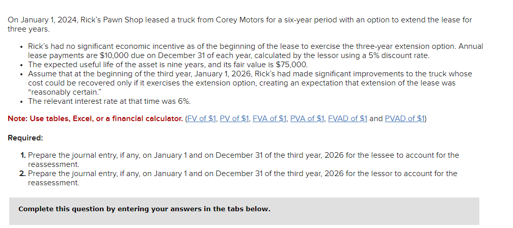 On January 1, 2024, Rick's Pawn Shop leased a truck from Corey Motors for a six-year period with an option to extend the lease for
three years.
• Rick's had no significant economic incentive as of the beginning of the lease to exercise the three-year extension option. Annual
lease payments are $10,000 due on December 31 of each year, calculated by the lessor using a 5% discount rate.
The expected useful life of the asset is nine years, and its fair value is $75,000.
• Assume that at the beginning of the third year, January 1, 2026, Rick's had made significant improvements to the truck whose
cost could be recovered only if it exercises the extension option, creating an expectation that extension of the lease was
"reasonably certain."
• The relevant interest rate at that time was 6%.
Note: Use tables, Excel, or a financial calculator. (FV of $1, PV of $1, FVA of $1, PVA of $1, FVAD of $1 and PVAD of $1)
Required:
1. Prepare the journal entry, if any, on January 1 and on December 31 of the third year, 2026 for the lessee to account for the
reassessment.
2. Prepare the journal entry, if any, on January 1 and on December 31 of the third year, 2026 for the lessor to account for the
reassessment.
Complete this question by entering your answers in the tabs below.