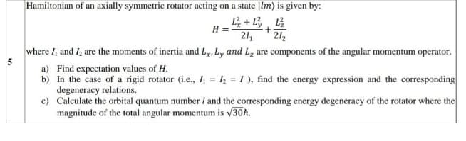 Hamiltonian of an axially symmetric rotator acting on a state |lm) is given by:
H =
21
212
where I, and Iz are the moments of inertia and Ly, Ly and L, are components of the angular momentum operator.
a) Find expectation values of H.
b) In the case of a rigid rotator (i.e., I, = 1½ = I ), find the energy expression and the corresponding
degeneracy relations.
c) Calculate the orbital quantum number / and the corresponding energy degeneracy of the rotator where the
magnitude of the total angular momentum is v30h.
