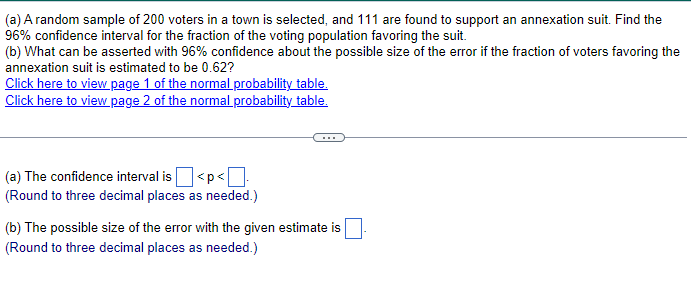 (a) A random sample of 200 voters in a town is selected, and 111 are found to support an annexation suit. Find the
96% confidence interval for the fraction of the voting population favoring the suit.
(b) What can be asserted with 96% confidence about the possible size of the error if the fraction of voters favoring the
annexation suit is estimated to be 0.62?
Click here to view page 1 of the normal probability table.
Click here to view page 2 of the normal probability table.
(a) The confidence interval is
]<p<☐
(Round to three decimal places as needed.)
(b) The possible size of the error with the given estimate is
(Round to three decimal places as needed.)