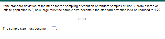 If the standard deviation of the mean for the sampling distribution of random samples of size 36 from a large or
infinite population is 2, how large must the sample size become if the standard deviation is to be reduced to 1.2?
The sample size must become n =