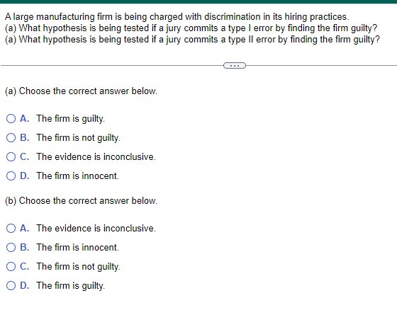A large manufacturing firm is being charged with discrimination in its hiring practices.
(a) What hypothesis is being tested if a jury commits a type I error by finding the firm guilty?
(a) What hypothesis is being tested if a jury commits a type II error by finding the firm guilty?
(a) Choose the correct answer below.
OA. The firm is guilty.
OB. The firm is not guilty.
○ C. The evidence is inconclusive.
○ D. The firm is innocent.
(b) Choose the correct answer below.
○ A. The evidence is inconclusive.
○ B. The firm is innocent.
OC. The firm is not guilty.
OD. The firm is guilty.