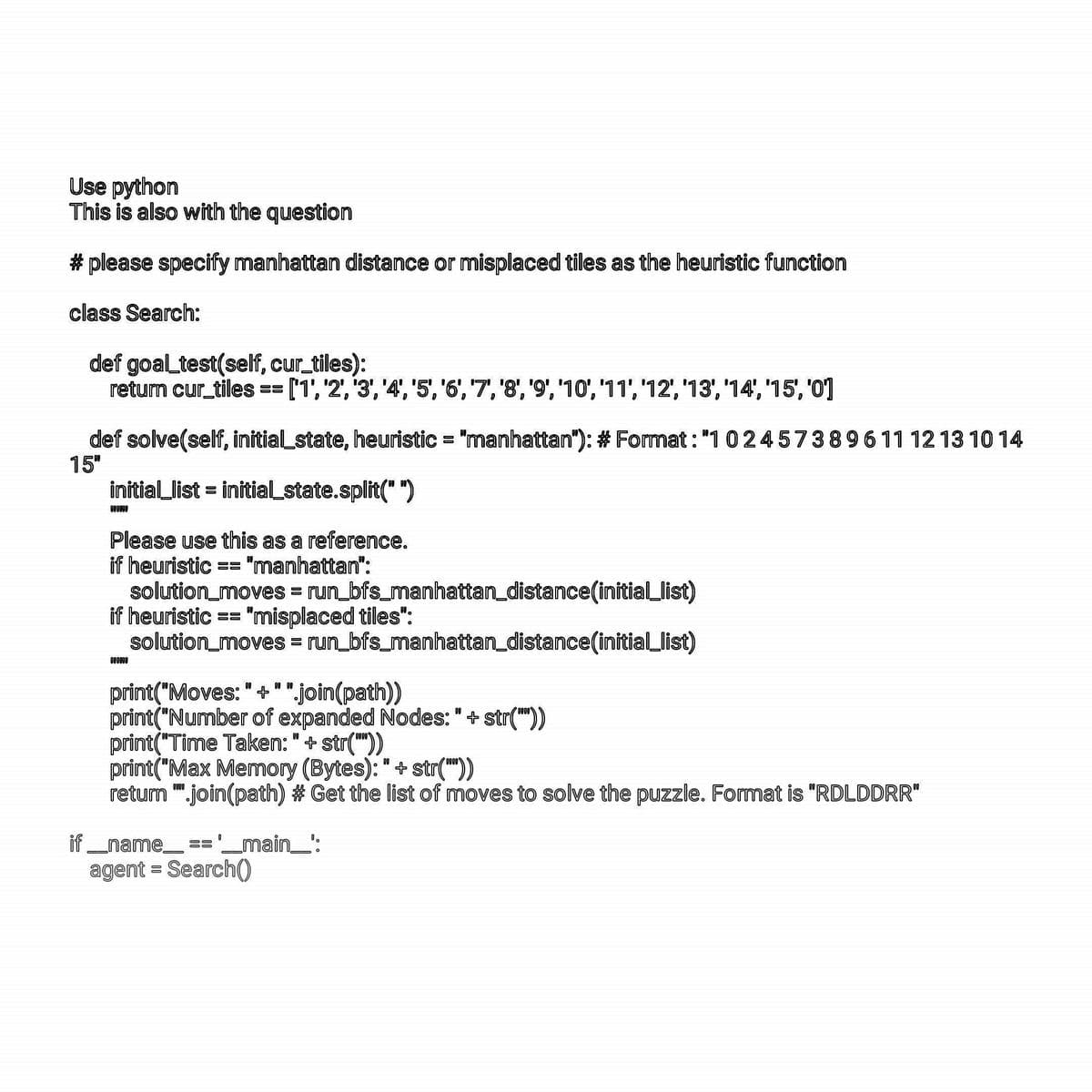 Use python
This is also with the question
# please specify manhattan distance or misplaced tiles as the heuristic function
class Search:
def goal_test(self, cur_tiles):
return cur_tiles == ['1', '2', '3', '4', '5', '6', '7', '8', '9', '10', '11', '12', '13', '14', '15', '0']
def solve(self, initial state, heuristic = "manhattan"): # Format : "102457389611 12 13 10 14
15"
initial_list = initial_state.split("")
DEOPOR
Please use this as a reference.
if heuristic == "manhattan":
solution_moves = run_bfs_manhattan_distance(initial_list)
if heuristic == "misplaced tiles":
solution_moves = run_bfs_manhattan_distance(initial_list)
000000
print("Moves: " +" ".join(path))
print("Number of expanded Nodes: " + str(""))
print("Time Taken: " + str(""))
print("Max Memory (Bytes): " + str(""))
return ".join(path) # Get the list of moves to solve the puzzle. Format is "RDLDDRR"
if __name__ == '__main__':
agent = Search()