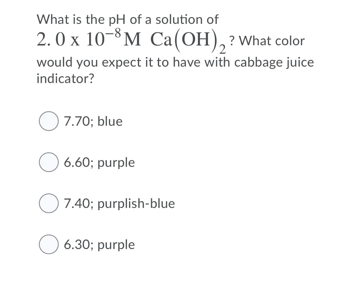 What is the pH of a solution of
2.0 x 10-8M Ca(OH),?What color
2
would you expect it to have with cabbage juice
indicator?
O 7.70; blue
6.60; purple
O 7.40; purplish-blue
O 6.30; purple
