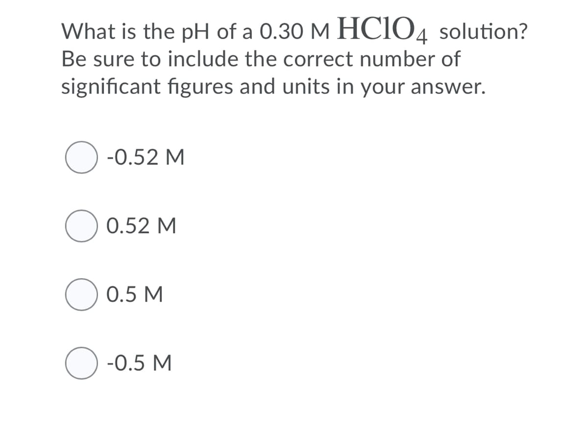 What is the pH of a 0.30 M HCIO4 solution?
Be sure to include the correct number of
significant figures and units in your answer.
-0.52 M
0.52 M
O 0.5 M
-0.5 M
