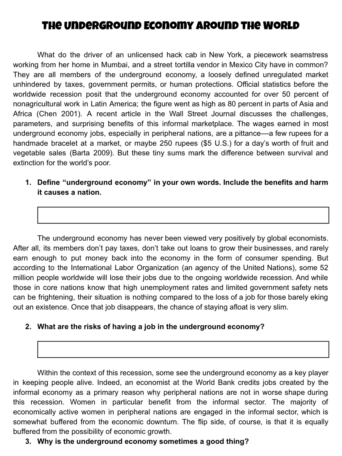 THE UNDERGROUND ECONOMY AROUND THE WORLD
What do the driver of an unlicensed hack cab in New York, a piecework seamstress
working from her home in Mumbai, and a street tortilla vendor in Mexico City have in common?
They are all members of the underground economy, a loosely defined unregulated market
unhindered by taxes, government permits, or human protections. Official statistics before the
worldwide recession posit that the underground economy accounted for over 50 percent of
nonagricultural work in Latin America; the figure went as high as 80 percent in parts of Asia and
Africa (Chen 2001). A recent article in the Wall Street Journal discusses the challenges,
parameters, and surprising benefits of this informal marketplace. The wages earned in most
underground economy jobs, especially in peripheral nations, are a pittance-a few rupees for a
handmade bracelet at a market, or maybe 250 rupees ($5 U.S.) for a day's worth of fruit and
vegetable sales (Barta 2009). But these tiny sums mark the difference between survival and
extinction for the world's poor.
1. Define "underground economy" in your own words. Include the benefits and harm
it causes a nation.
The underground economy has never been viewed very positively by global economists.
After all, its members don't pay taxes, don't take out loans to grow their businesses, and rarely
earn enough to put money back into the economy in the form of consumer spending. But
according to the International Labor Organization (an agency of the United Nations), some 52
million people worldwide will lose their jobs due to the ongoing worldwide recession. And while
those in core nations know that high unemployment rates and limited government safety nets
can be frightening, their situation is nothing compared to the loss of a job for those barely eking
out an existence. Once that job disappears, the chance of staying afloat is very slim.
2. What are the risks of having a job in the underground economy?
Within the context of this recession, some see the underground economy as a key player
in keeping people alive. Indeed, an economist at the World Bank credits jobs created by the
informal economy as a primary reason why peripheral nations are not in worse shape during
this recession. Women in particular benefit from the informal sector. The majority of
economically active women in peripheral nations are engaged in the informal sector, which is
somewhat buffered from the economic downturn. The flip side, of course, is that it is equally
buffered from the possibility of economic growth.
3. Why is the underground economy sometimes a good thing?
