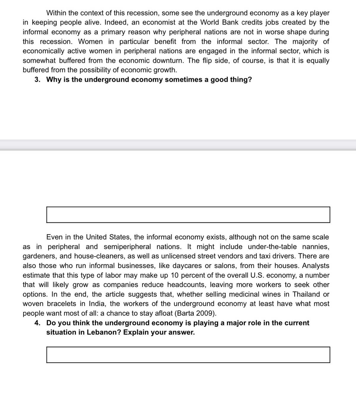 Within the context of this recession, some see the underground economy as a key player
in keeping people alive. Indeed, an economist at the World Bank credits jobs created by the
informal economy as a primary reason why peripheral nations are not in worse shape during
this recession. Women in particular benefit from the informal sector. The majority of
economically active women in peripheral nations are engaged in the informal sector, which is
somewhat buffered from the economic downturn. The flip side, of course, is that it is equally
buffered from the possibility of economic growth.
3. Why is the underground economy sometimes a good thing?
Even in the United States, the informal economy exists, although not on the same scale
as in peripheral and semiperipheral nations. It might include under-the-table nannies,
gardeners, and house-cleaners, as well as unlicensed street vendors and taxi drivers. There are
also those who run informal businesses, like daycares or salons, from their houses. Analysts
estimate that this type of labor may make up 10 percent of the overall U.S. economy, a number
that will likely grow as companies reduce headcounts, leaving more workers to seek other
options. In the end, the article suggests that, whether selling medicinal wines in Thailand or
woven bracelets in India, the workers of the underground economy at least have what most
people want most of all: a chance to stay afloat (Barta 2009).
4. Do you think the underground economy is playing a major role in the current
situation in Lebanon? Explain your answer.
