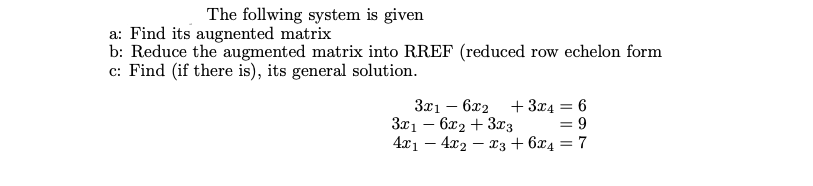 The follwing system is given
a: Find its augnented matrix
b: Reduce the augmented matrix into RREF (reduced row echelon form
c: Find (if there is), its general solution.
3x1 – 6x2 + 3x4 = 6
3x1 – 6x2 + 3x3
4x1 – 4x2 – x3 + 6x4 = 7
= 9
%3D
