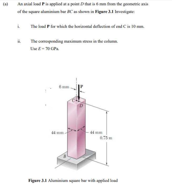 (a)
An axial load P is applied at a point D that is 6 mm from the geometric axis
of the square aluminium bar BC as shown in Figure 3.1 Investigate:
i.
The load P for which the horizontal deflection of end C is 10 mm.
ii.
The corresponding maximum stress in the column.
Use E = 70 GPa.
6 mm
44 mm
44 mm
0.75 m
B
Figure 3.1 Aluminium square bar with applied load
