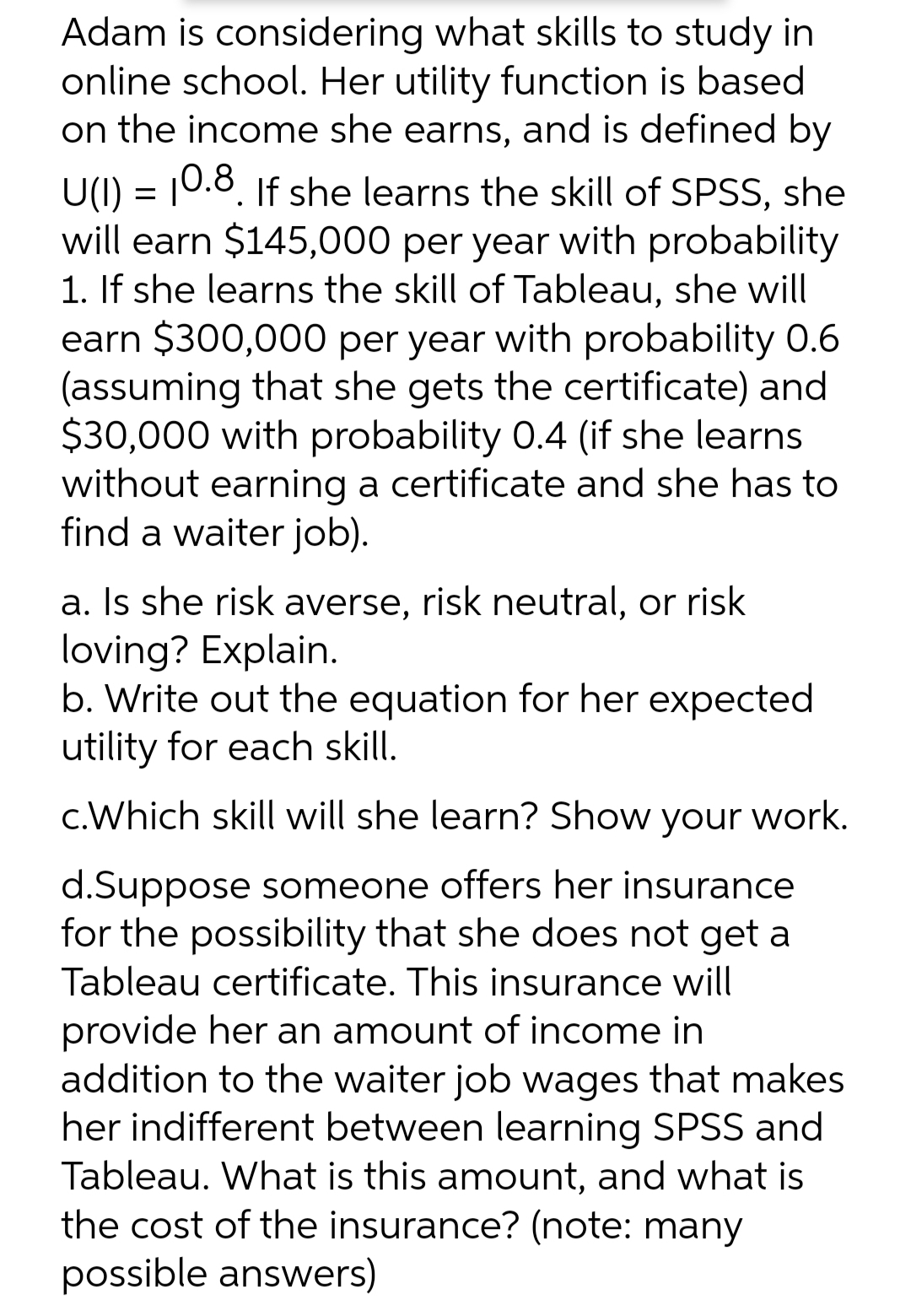 Adam is considering what skills to study in
online school. Her utility function is based
on the income she earns, and is defined by
U(I) = 10.8. If she learns the skill of SPSS, she
will earn $145,000 per year with probability
1. If she learns the skill of Tableau, she will
earn $300,000 per year with probability 0.6
(assuming that she gets the certificate) and
$30,000 with probability 0.4 (if she learns
without earning a certificate and she has to
find a waiter job).
a. Is she risk averse, risk neutral, or risk
loving? Explain.
b. Write out the equation for her expected
utility for each skill.
c.Which skill will she learn? Show your work.
d.Suppose someone offers her insurance
for the possibility that she does not get a
Tableau certificate. This insurance will
provide her an amount of income in
addition to the waiter job wages that makes
her indifferent between learning SPSS and
Tableau. What is this amount, and what is
the cost of the insurance? (note: many
possible answers)
