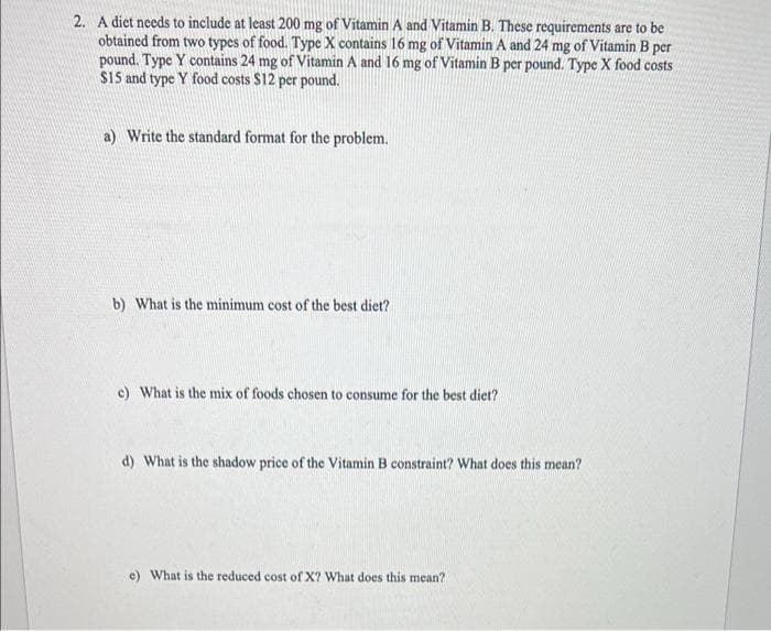 2. A diet needs to include at least 200 mg of Vitamin A and Vitamin B. These requirements are to be
obtained from two types of food. Type X contains 16 mg of Vitamin A and 24 mg of Vitamin B per
pound. Type Y contains 24 mg of Vitamin A and 16 mg of Vitamin B per pound. Type X food costs
$15 and type Y food costs $12 per pound.
a) Write the standard format for the problem.
b) What is the minimum cost of the best diet?
c) What is the mix of foods chosen to consume for the best diet?
d) What is the shadow price of the Vitamin B constraint? What does this mean?
e) What is the reduced cost of X? What does this mean?
