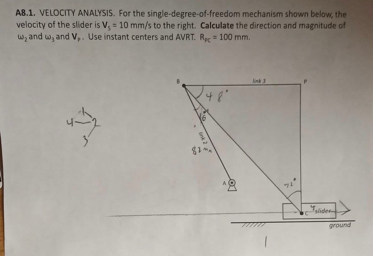 A8.1. VELOCITY ANALYSIS. For the single-degree-of-freedom mechanism shown below, the
velocity of the slider is Vs = 10 mm/s to the right. Calculate the direction and magnitude of
Wz and wz and Vp. Use instant centers and AVRT. Rpc = 100 mm.
%3!
%3D
B.
link 3
,Bt
A O
Islider
ground
link 2
