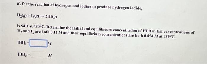 K for the reaction of hydrogen and iodine to produce hydrogen iodide,
H2(g) + I(g) = 2HI(g)
is 54.3 at 430°C. Determine the initial and equilibrium concentration of HI if initial concentrations of
H2 and I, are both 0.11 M and their equilibrium concentrations are both 0.054 M at 430°C.
[HI);
M
%3D
[HI).
M
%3D
