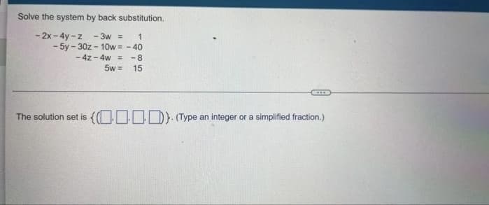 Solve the system by back substitution.
- 2x - 4y -z - 3w =
- 5y - 30z - 10w = - 40
-4z - 4w =
5w =
1
- 8
15
The solution set is {O0OD) (Type an integer or a simplified fraction.)
