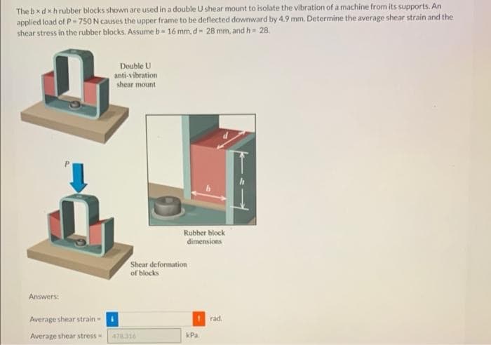 The bxd xhrubber blocks shown are used in a double U shear mount to isolate the vibration of a machine from its supports. An
applied load of P- 750 N causes the upper frame to be deflected downward by 4.9 mm. Determine the average shear strain and the
shear stress in the rubber blocks. Assume b 16 mm, d 28 mm, and h= 28.
Double U
anti-vibration
shear mount
Rubber block
dimensions
Shear deformation
of blocks
Answers:
Average shear strain-
rad.
Average shear stress-
kPa.
478316
