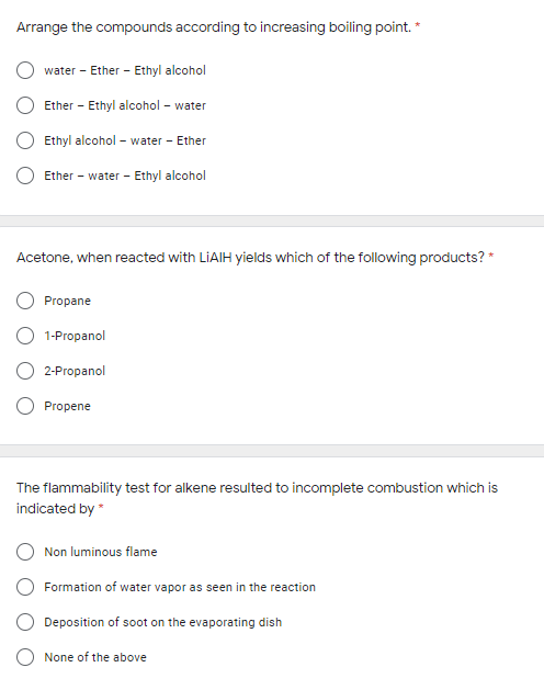 Arrange the compounds according to increasing boiling point. *
water - Ether - Ethyl alcohol
Ether - Ethyl alcohol – water
Ethyl alcohol - water - Ether
Ether - water - Ethyl alcohol
Acetone, when reacted with LIAIH yields which of the following products? *
Propane
1-Propanol
2-Propanol
Propene
The flammability test for alkene resulted to incomplete combustion which is
indicated by *
Non luminous flame
Formation of water vapor as seen in the reaction
Deposition of soot on the evaporating dish
O None of the above
