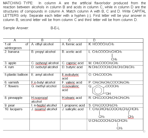 In column A are the artificial flavor/odor produced from the
reaction between alcohols in column B and acids in column C, while in column D are the
structures of compounds in column A. Match column A with B, C and D. Write CAPITAL
LETTERS only. Separate each letter with a hyphen (-). First letter will be your answer in
column B, second letter will be from column C and third letter will be from column D.
MATCHING TYPE:
Sample Answer:
B-E-L
A
1.oil
wintergreen
2. banana
of A. ethyl alcohol
A. formic acid
K. HCOOCH2CH3
B. propyl alcohol
B. acetic acid
L. CH:COOCH2CHCH3
CH3
3. арple
4. rum
C. isohexyl alcohol C. caproic acid
D. isobutyl alcohol D. butyric acid
M. CH:COOCH2CH3
N.CH3COOCH2CH2CH2CH2CH3
5.plastic balloon E. amyl alcohol
O. CH:COOCH3
E.isobutyric
acid
F. yaleric acid
G.isovaleric
acid
6. varnish
7. flowers
En-butyl alcohol
G. methyl alcohol
P. CH3CH2CH2COOCH2CH3
COOCH3
OH
8. pineapple
R. CH3COOCH2CH2CH2CH3
H.isopropyl
alcohol
I. n-heptyl alcohol I. propionic acid S. CH3COOCH2CH3
J. įsoamyl alcohol J. salicylic acid
H.stearic acid
9. pear
10. lacquers
T. CH:CHCH2C0OCH2CH2CHCH3
ČH3
U.CH3COOCH2CH2CHCH3
CH3
CH:
