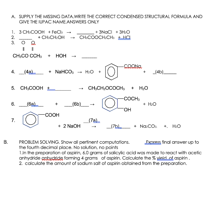 A. SUPPLY THE MISSING DATA.WRITE THE CORRECT CONDENSED STRUCTURAL FORMULA AND
GIVE THE IUPAC NAME.ANSWERS ONLY
1. 3 CH:COOH + FeCla →
+ CH3CH2OH
+ 3NACI + 3H2O
2.
CH:COOCH2CH3 + HCI
3. O
||
CH3CO CCH3
НОН
4.
_(4a)_
+ NaHCO3
+ H2O
_(4b)
5. CH3COOH ±
CH;CH2OCOCH3
H20
+
-СОСН
6.
_(6a)_
(6b)_→
+ H2O
+
-СООН
7.
(7a)
+ 2 NaOH
_(7bL
+ NazCO3.
+. H2O
-
PROBLEM SOLVING. Show all pertinent computations.
the fourth decimal place. No solution, no points
1.In the preparation of aspirin, 6.0 grams of salicylic acid was made to react with acetic
anhydride anhxdride forming 4 grams of aspirin. Calculate the % yield of aspirin.
2. calculate the amount of sodium salt of aspirin obtained from the preparation.
Express final answer up to
B.
