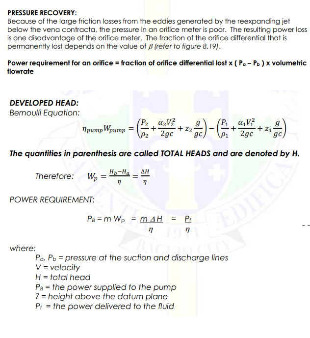 PRESSURE RECOVERY:
Because of the large friction losses from the eddies generated by the reexpanding jet
below the vena contracta, the pressure in an orifice meter is poor. The resulting power loss
is one disadvantage of the orifice meter. The fraction of the orifice differential that is
permanently lost depends on the value of B (refer to figure 8.19).
Power requirement for an orifice = fraction of orifice differential lost x ( Pa – Pb ) x volumetric
flowrate
DEVELOPED HEAD:
Bernoulli Equation:
(P2 , azV?
+ z2
2gc
- )
P a,V?
+ z1°
2gc
Npump Wpump = (2
gc
gc
The quantities in parenthesis are called TOTAL HEADS and are denoted by H.
Therefore: W,
H-Ha
ΔΗ
POWER REQUIREMENT:
PB = m Wp = m AH
EDIFICA
Pr
%3D
where:
Pa, Pb = pressure at the suction and discharge lines
V = velocity
H = total head
Ps = the power supplied to the pump
Z = height above the datum plane
P: = the power delivered to the fluid
