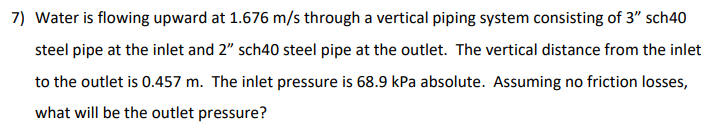 7) Water is flowing upward at 1.676 m/s through a vertical piping system consisting of 3" sch40
steel pipe at the inlet and 2" sch40 steel pipe at the outlet. The vertical distance from the inlet
to the outlet is 0.457 m. The inlet pressure is 68.9 kPa absolute. Assuming no friction losses,
what will be the outlet pressure?
