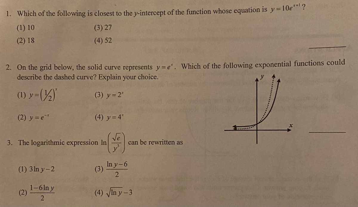 1. Which of the following is closest to the y-intercept of the function whose equation is y= 10e*?
(1) 10
(3) 27
(2) 18
(4) 52
2. On the grid below, the solid curve represents y= e". Which of the following exponential functions could
describe the dashed curve? Explain your choice.
(1) y=()
(3) y= 2"
(2) y= e
(4) y = 4"
3. The logarithmic expression In
can be rewritten as
(1) 3 ln y-2
In y-6
(3)
1-6In y
(2)
2
(4) Vin y - 3
*...........*
