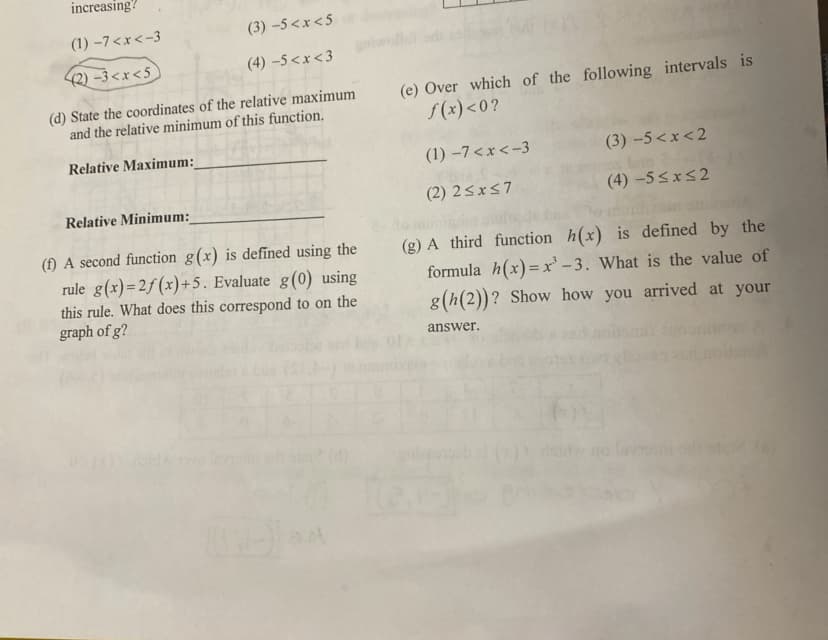 increasing?
(1) -7<x<-3
(3) -5<x<5
(2) –3 <x <5
(4) –5<x<3
(d) State the coordinates of the relative maximum
and the relative minimum of this function.
(e) Over which of the following intervals is
S(x)<0?
Relative Maximum:
(1) –7<x <-3
(3) -5 <x<2
Relative Minimum:
(2) 2<x57
(4) -5<x<2
(f) A second function g(x) is defined using the
rule g(x)=2f(x)+5. Evaluate g(0) using
this rule. What does this correspond to on the
graph of g?
(g) A third function h(x) is defined by the
formula h(x)=x' – 3. What is the value of
g(h(2))? Show how you arrived at your
answer.
doid
