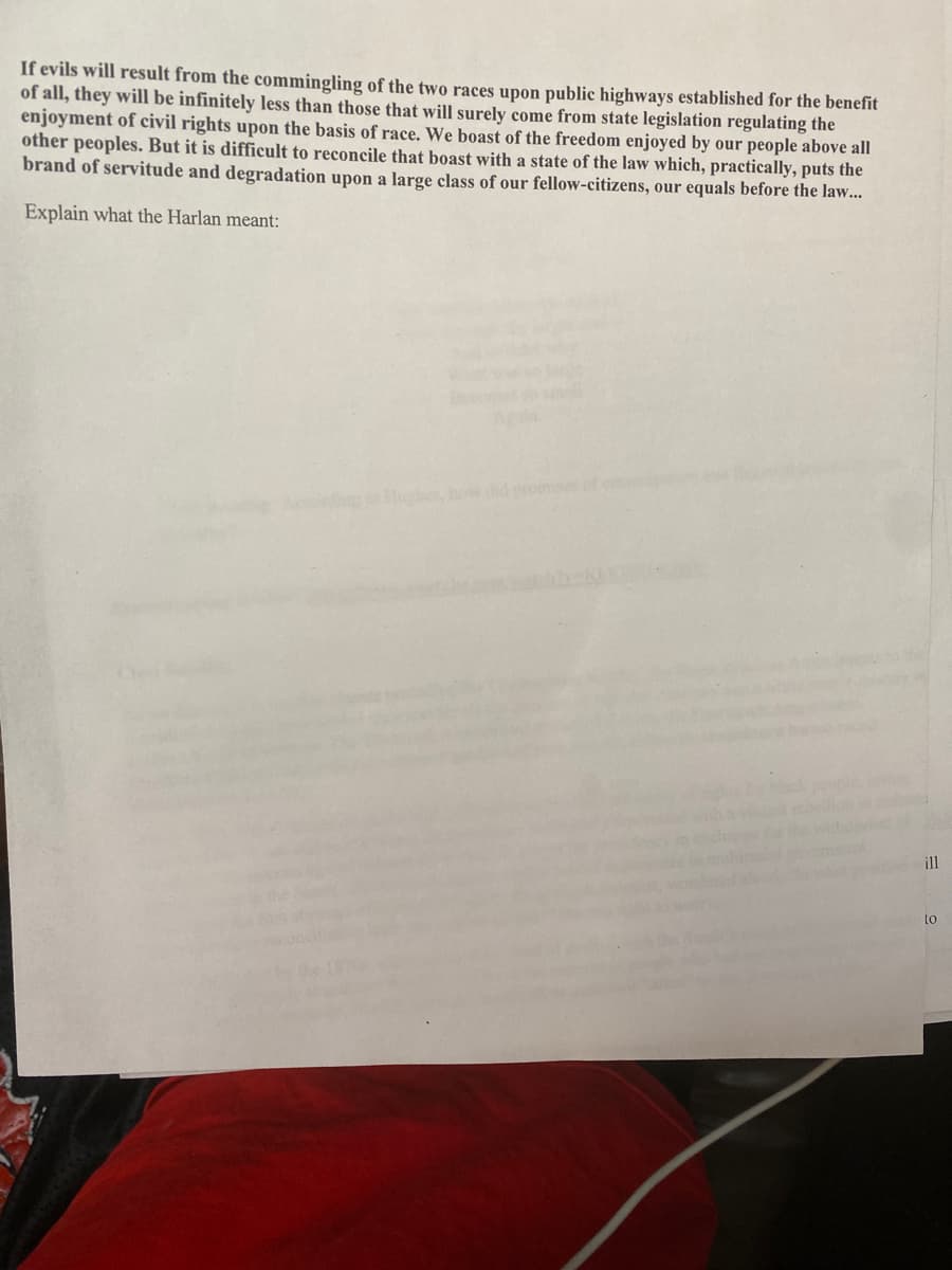 If evils will result from the commingling of the two races upon public highways established for the benefit
of all, they will be infinitely less than those that will surely come from state legislation regulating the
enjoyment of civil rights upon the basis of race. We boast of the freedom enjoyed by our people above all
other peoples. But it is difficult to reconcile that boast with a state of the law which, practically, puts the
brand of servitude and degradation upon a large class of our fellow-citizens, our equals before the law...
Explain what the Harlan meant:
Hushe, hoe dhd roinises
ill
to
