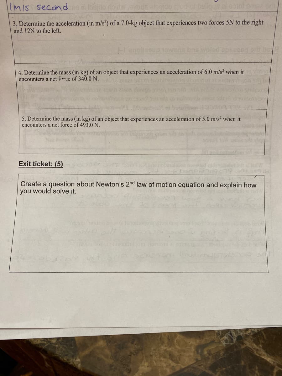 IMIS secondbado doitw avods doodo od of bellous al eotolomee c
3. Determine the acceleration (in m/s*) of a 7.0-kg object that experiences two forces 5N to the right
and 12N to the left.
4. Determine the mass (in kg) of an object that experiences an acceleration of 6.0 m/s² when it
encounters a net ferce of 340.0 N.
5. Determine the mass (in kg) of an object that experiences an acceleration of 5.0 m/s2 when it
encounters a net force of 493.0 N.
Exit ticket: (5)
Create a question about Newton's 2nd law of motion equation and explain how
you would solve it.
