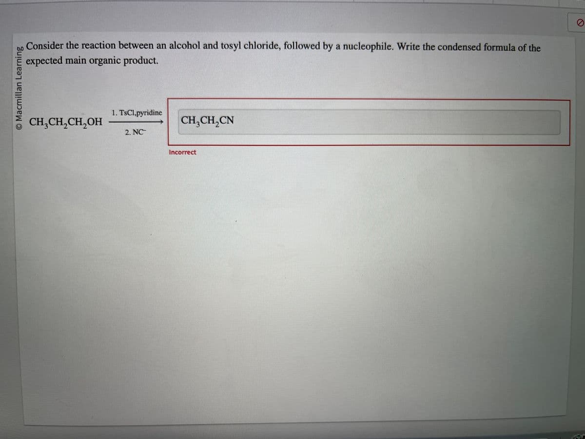 O Macmillan Learning
Consider the reaction between an alcohol and tosyl chloride, followed by a nucleophile. Write the condensed formula of the
expected main organic product.
CH₂CH₂CH₂OH
1. TsCl,pyridine
2. NC
CH₂CH₂CN
Incorrect
0