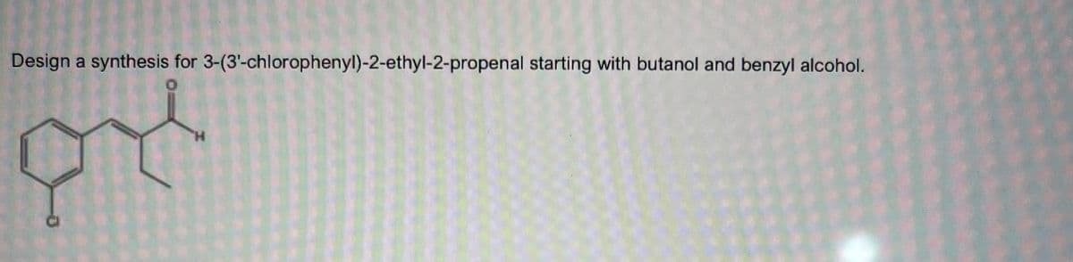 Design a synthesis for 3-(3'-chlorophenyl)-2-ethyl-2-propenal starting with butanol and benzyl alcohol.