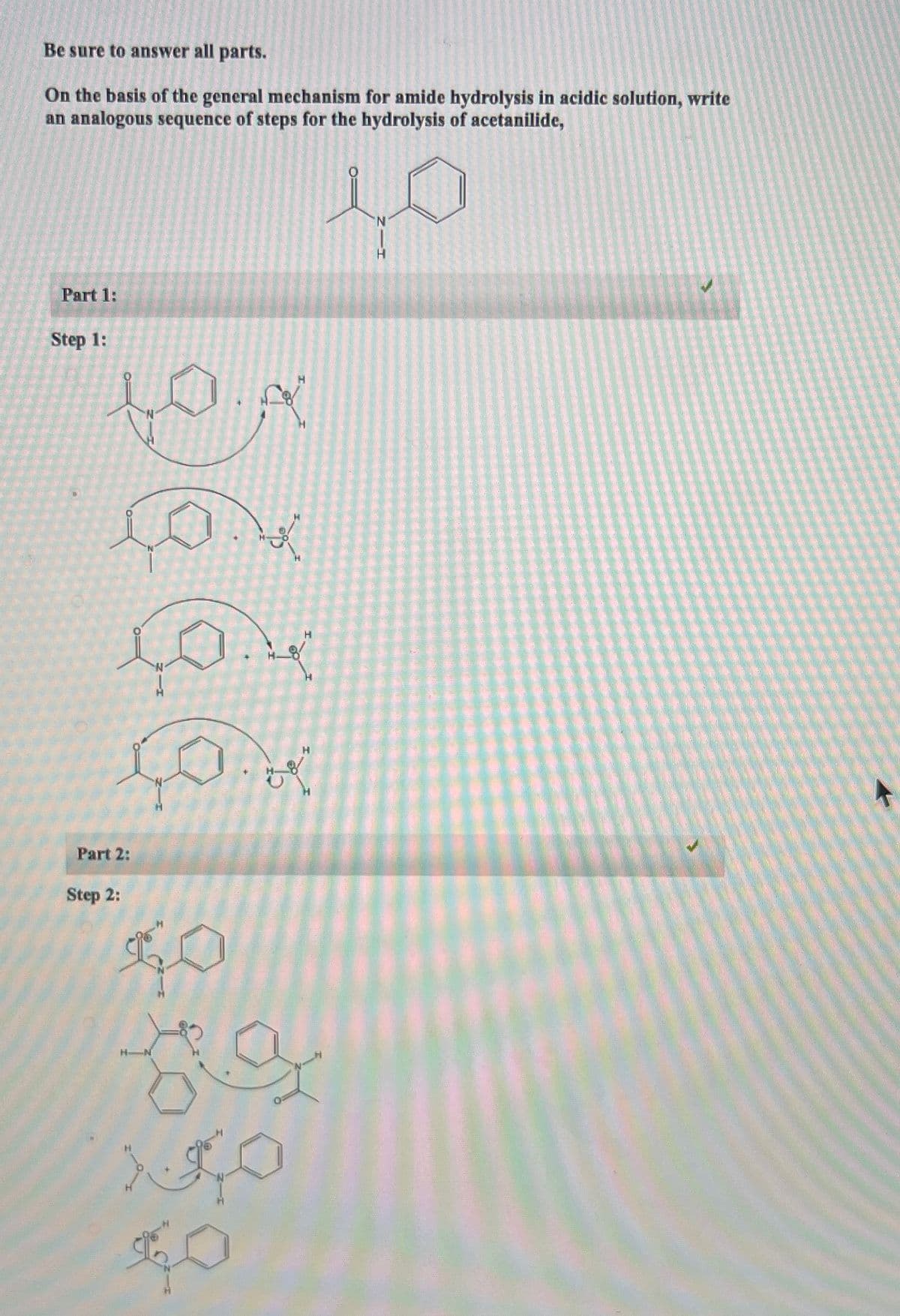 Be sure to answer all parts.
On the basis of the general mechanism for amide hydrolysis in acidic solution, write
an analogous sequence of steps for the hydrolysis of acetanilide,
Part 1:
Step 1:
Part 2:
Step 2:
SO
H N
GO
H
L
منذ
ܐܦ ܠܐ
H
10
N