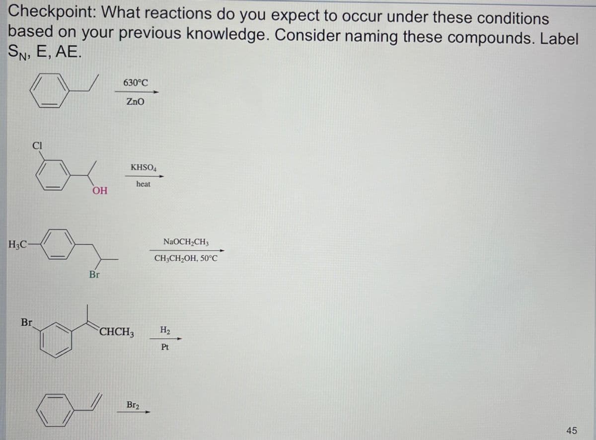 Checkpoint: What reactions do you expect to occur under these conditions
based on your previous knowledge. Consider naming these compounds. Label
SN, E, AE.
H3C-
CI
Br
OH
Br
630°C
ZnO
KHSO4
heat
CHCH3
Br₂
NaOCH₂CH3
CH3CH₂OH, 50°C
H₂
Pt
45