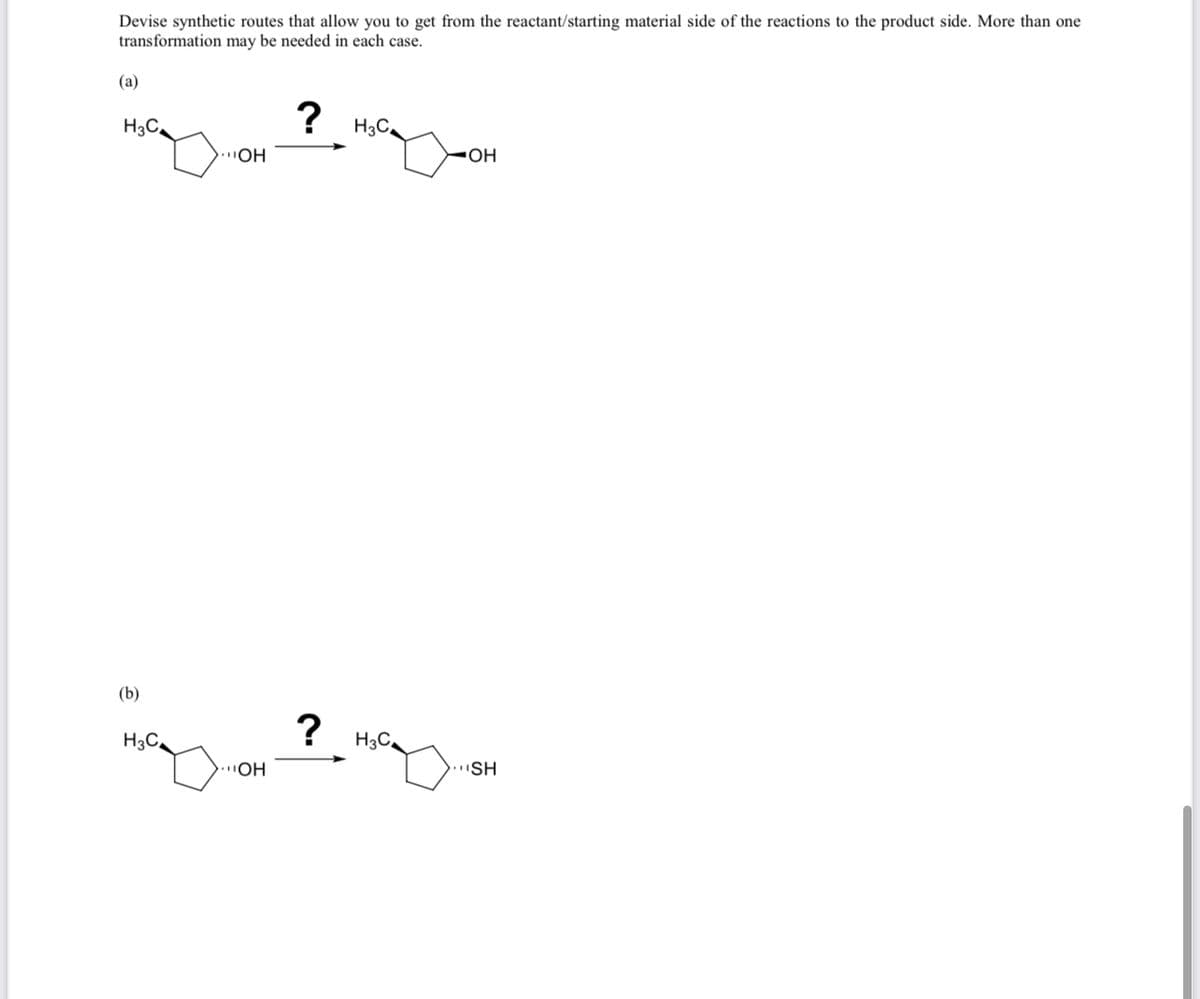 Devise synthetic routes that allow you to get from the reactant/starting material side of the reactions to the product side. More than one
transformation may be needed in each case.
(a)
H3C₂
(b)
OH
mayon
H3C₂
OH
?
?
H3C₂
H3C
OH
SH