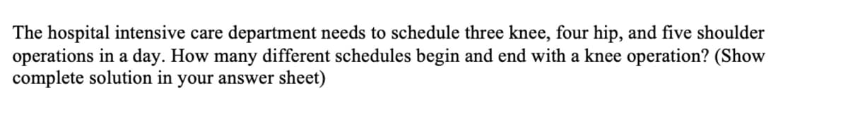 The hospital intensive care department needs to schedule three knee, four hip, and five shoulder
operations in a day. How many different schedules begin and end with a knee operation? (Show
complete solution in your answer sheet)