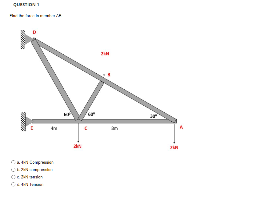 QUESTION 1
Find the force in member AB
D
E
4m
a. 4kN Compression
b. 2kN compression
c. 2kN tension
d. 4kN Tension
60⁰
2kN
с
60⁰
2kN
B
8m
30⁰
2kN
A