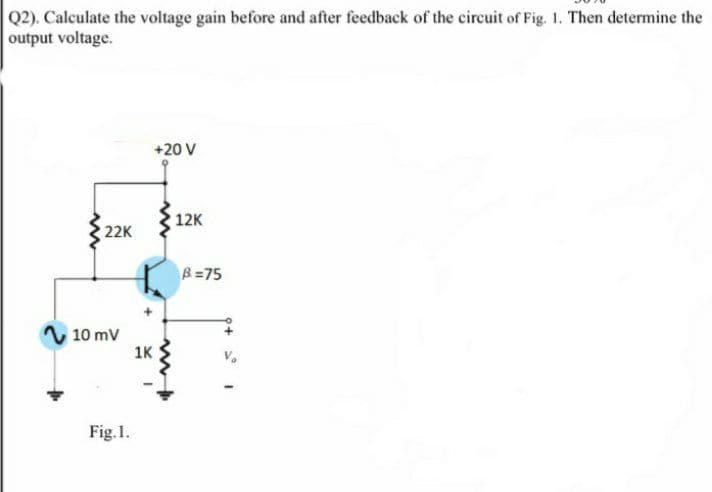 Q2). Calculate the voltage gain before and after feedback of the circuit of Fig. 1. Then determine the
output voltage.
+20 V
12K
22K
B=75
10 mV
1K
Fig.1.
