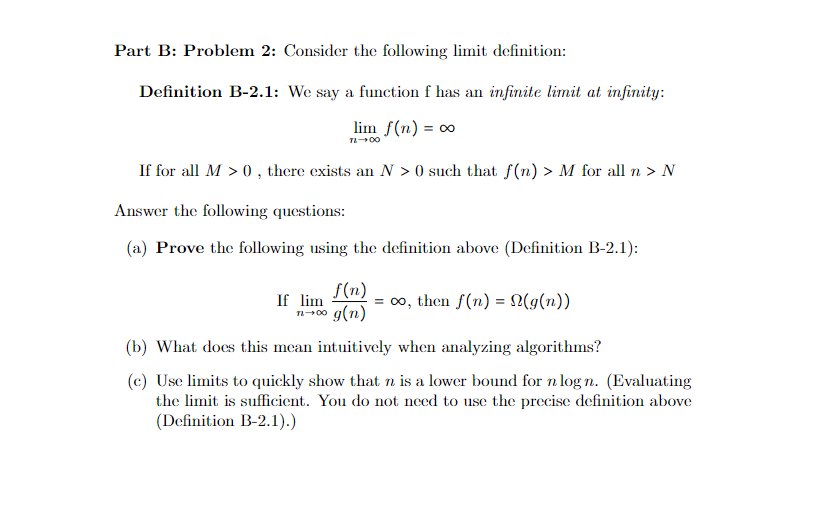 Part B: Problem 2: Consider the following limit definition:
Definition B-2.1: We say a function f has an infinite limit at infinity:
lim f(n) = ∞
TL-00
If for all M > 0, there exists an N >0 such that f(n) > M for all n > N
Answer the following questions:
(a) Prove the following using the definition above (Definition B-2.1):
f(n)
If lim
n→∞0 g(n)
=∞, then f(n) = N(g(n))
(b) What does this mean intuitively when analyzing algorithms?
(c) Use limits to quickly show that n is a lower bound for n logn. (Evaluating
the limit is sufficient. You do not need to use the precise definition above
(Definition B-2.1).)