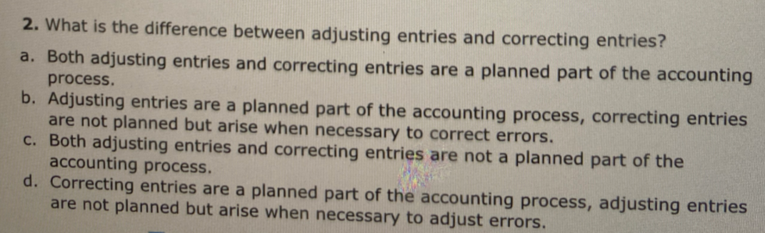 2. What is the difference between adjusting entries and correcting entries?
a. Both adjusting entries and correcting entries are a planned part of the accounting
process.
b. Adjusting entries are a planned part of the accounting process, correcting entries
are not planned but arise when necessary to correct errors.
C. Both adjusting entries and correcting entries are not a planned part of the
accounting process.
d. Correcting entries are a planned part of the accounting process, adjusting entries
are not planned but arise when necessary to adjust errors.
