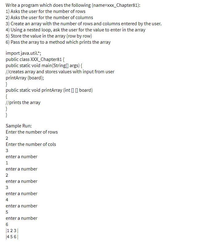 Write a program which does the following (name=xxx_Chapter81):
1) Asks the user for the number of rows
2) Asks the user for the number of columns
3) Create an array with the number of rows and columns entered by the user.
4) Using a nested loop, ask the user for the value to enter in the array
5) Store the value in the array (row by row)
6) Pass the array to a method which prints the array
import java.util.";
public class XXX_Chapter81{
public static void main(String[] args) {
//creates array and stores values with input from user
printArray (board);
public static void printArray (int [] [] board)
{
//prints the array
}
Sample Run:
Enter the number of rows
2
Enter the number of cols
3
enter a number
1
enter a number
2
enter a number
3
enter a number
4
enter a number
5
enter a number
6
|123|
|45 6|
LO
