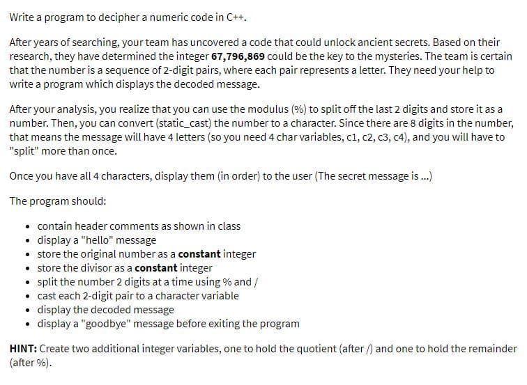 Write a program to decipher a numeric code in C++.
After years of searching, your team has uncovered a code that could unlock ancient secrets. Based on their
research, they have determined the integer 67,796,869 could be the key to the mysteries. The team is certain
that the number is a sequence of 2-digit pairs, where each pair represents a letter. They need your help to
write a program which displays the decoded message.
After your analysis, you realize that you can use the modulus (%) to split off the last 2 digits and store it as a
number. Then, you can convert (static_cast) the number to a character. Since there are 8 digits in the number,
that means the message will have 4 letters (so you need 4 char variables, c1, c2, c3, c4), and you will have to
"split" more than once.
Once you have all 4 characters, display them (in order) to the user (The secret message is.)
The program should:
• contain header comments as shown in class
• display a "hello" message
• store the original number as a constant integer
• store the divisor as a constant integer
• split the number 2 digits at a time using % and /
• cast each 2-digit pair to a character variable
• display the decoded message
• display a "goodbye" message before exiting the program
HINT: Create two additional integer variables, one to hold the quotient (after /) and one to hold the remainder
(after %).
